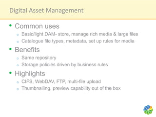 Digital	
  Asset	
  Management	
  

•  Common uses
   o    Basic/light DAM- store, manage rich media & large files
   o    Catalogue file types, metadata, set up rules for media
•  Benefits
   o    Same repository
   o    Storage policies driven by business rules

•  Highlights
   o    CIFS, WebDAV, FTP, multi-file upload
   o    Thumbnailing, preview capability out of the box
 
