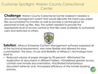 Customer Spotlight: Warren County Correctional
                      Center
 Challenge: Warren County Correctional Center realized it needed a
 document management system that would alleviate the hard-copy paper
 files accumulated for inmates as well as provide a central place for
 personnel to look up files. Also, the system needed to provide the
 appropriate level of access control so that files were available to authorized
 users and restricted to others.




 Solution: Alfresco Enterprise Content Management software surpassed all
 of the technical requirements, was more flexible and allowed for easy
 customization. The easy- of-use and flexibility of Alfresco’s technology have
 lead to:
 •  Reduced volume of paper storage by 90 percent; •Eliminated the
    duplication of documents in different folders; • Established greater access
    controls over inmate documentation; •Facilitated instantaneous
    document retrieval; and, •Increased efficiency of the inmate booking
    process.
 