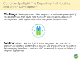 Customer Spotlight: The Department of Housing
and Urban Development

Challenge: The Department of Housing and Urban Development (HUD)
needed software that could help them with large imaging, document
management and long-term records management requirements.




Solution: Alfresco was the right fit in the long-term because of cost,
platform, integration, performance, ease of use and continued innovation.
By leveraging the Alfresco platform, HUD increases future productivity and
range of capabilities.
 