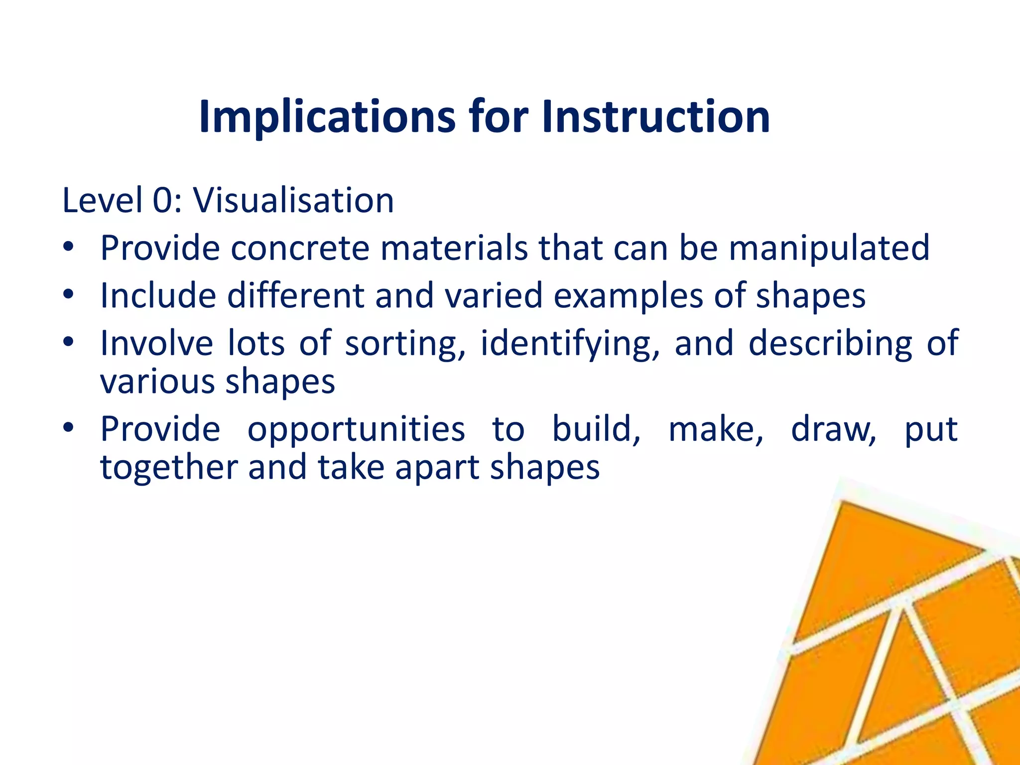 Implications for Instruction
Level 0: Visualisation
• Provide concrete materials that can be manipulated
• Include different and varied examples of shapes
• Involve lots of sorting, identifying, and describing of
  various shapes
• Provide opportunities to build, make, draw, put
  together and take apart shapes
 