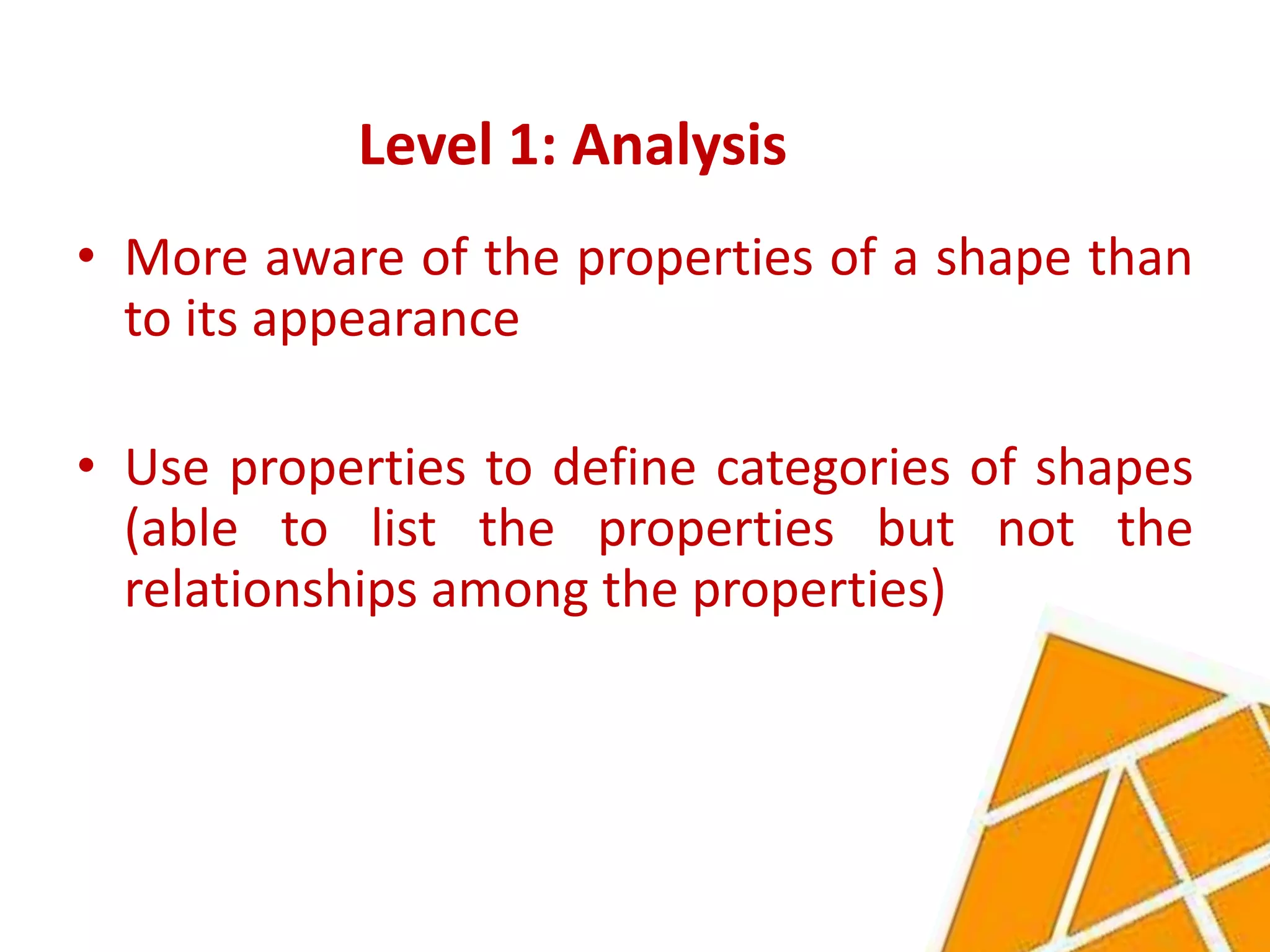 Level 1: Analysis
• More aware of the properties of a shape than
  to its appearance

• Use properties to define categories of shapes
  (able to list the properties but not the
  relationships among the properties)
 