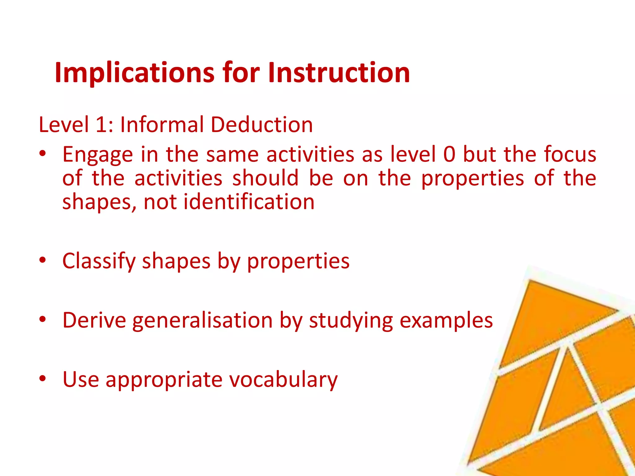 Implications for Instruction
Level 1: Informal Deduction
• Engage in the same activities as level 0 but the focus
  of the activities should be on the properties of the
  shapes, not identification

• Classify shapes by properties

• Derive generalisation by studying examples

• Use appropriate vocabulary
 
