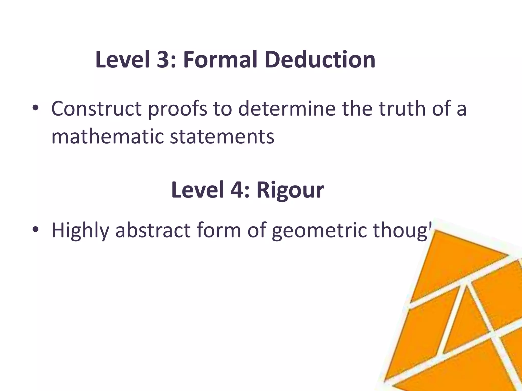 Level 3: Formal Deduction
• Construct proofs to determine the truth of a
  mathematic statements

              Level 4: Rigour
• Highly abstract form of geometric thought
 