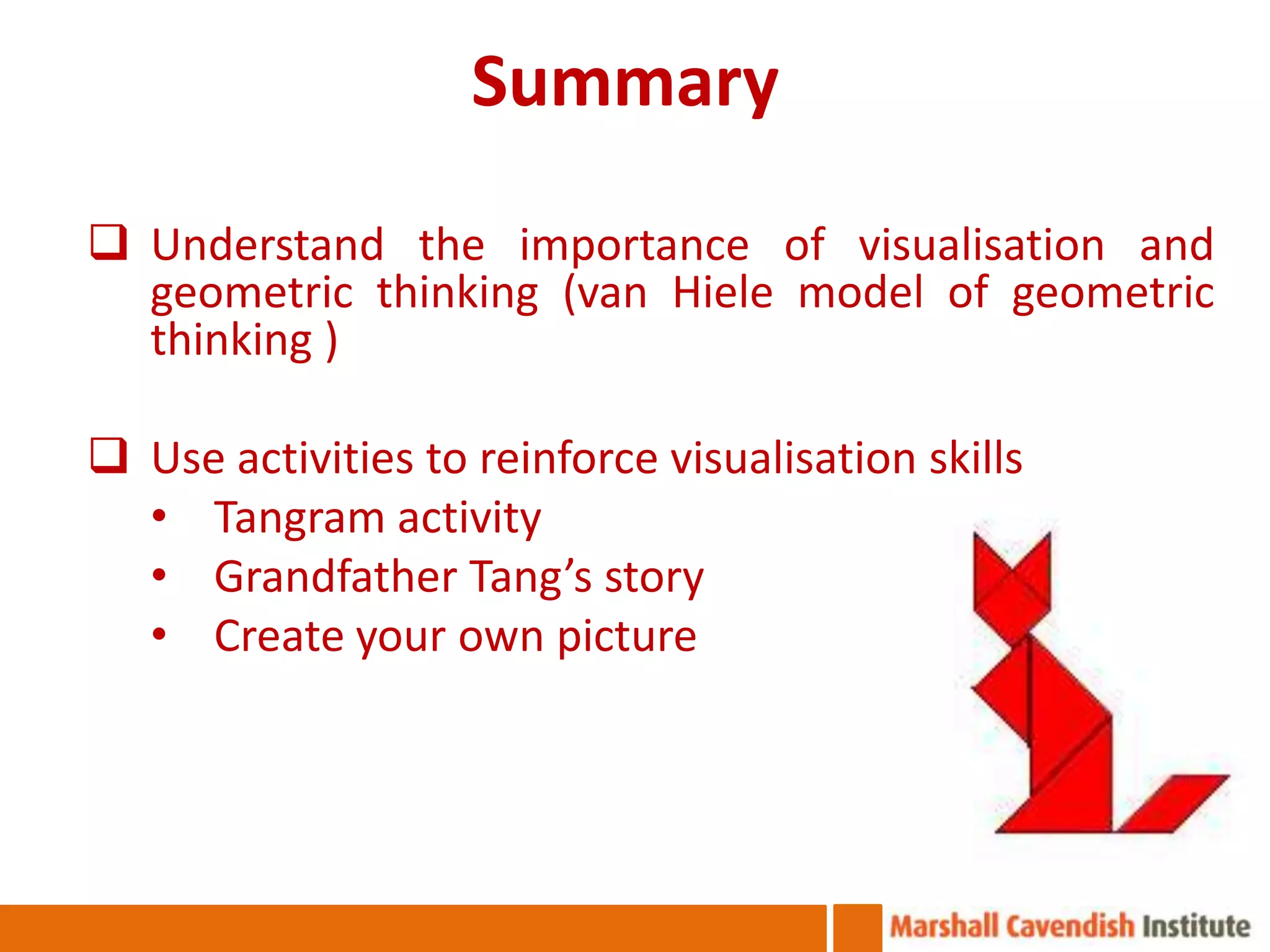 Summary
 Understand the importance of visualisation and
  geometric thinking (van Hiele model of geometric
  thinking )

 Use activities to reinforce visualisation skills
  • Tangram activity
  • Grandfather Tang’s story
  • Create your own picture
 