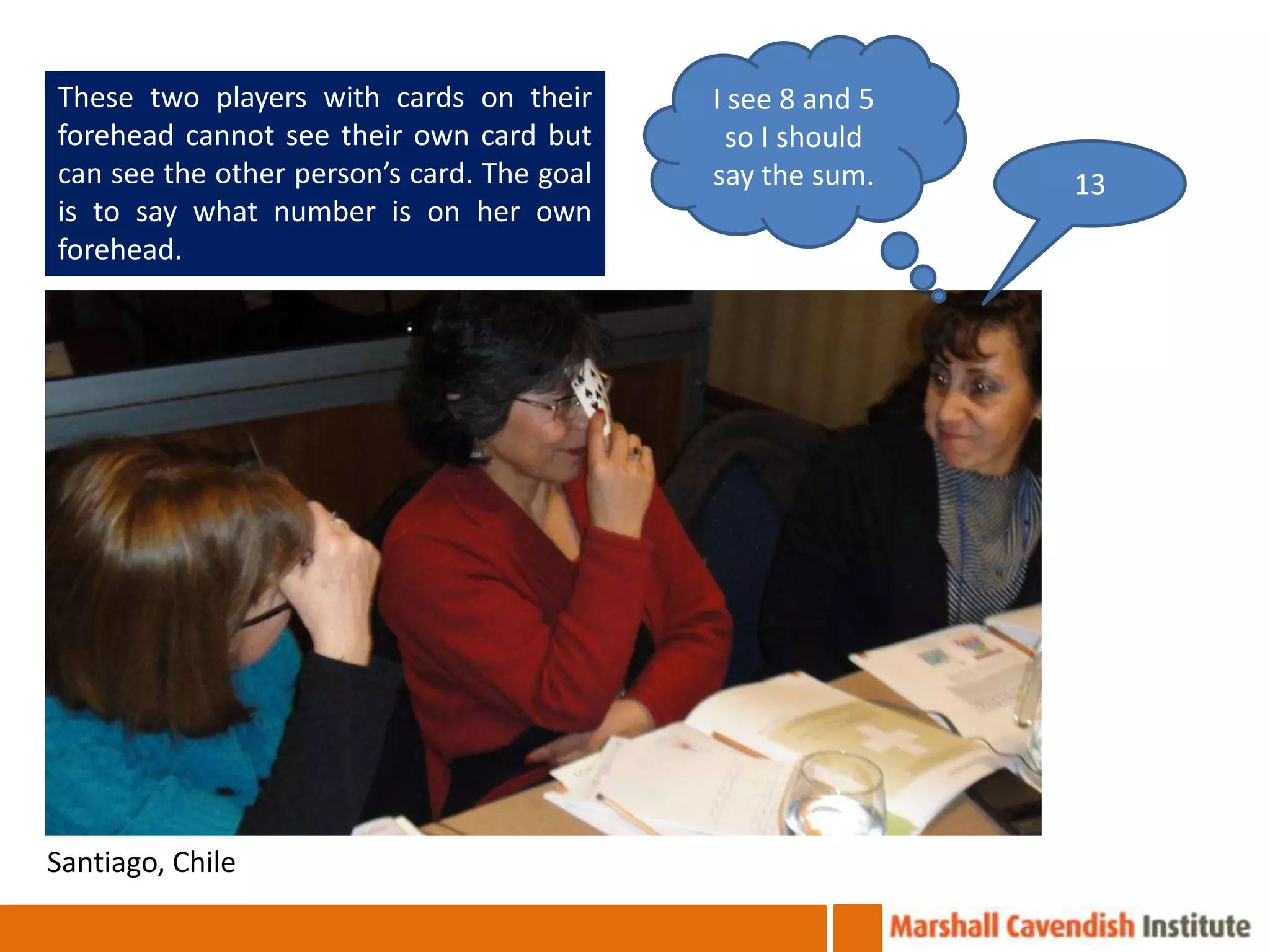 These two players with cards on their       I see 8 and 5
forehead cannot see their own card but        so I should
can see the other person’s card. The goal   say the sum.    13
is to say what number is on her own
forehead.




Santiago, Chile
 