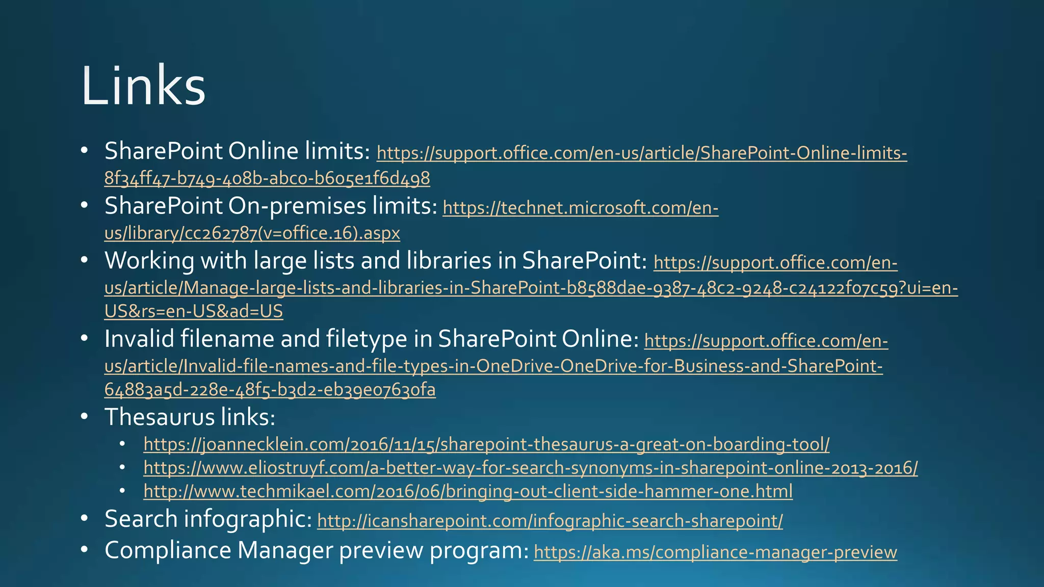 • SharePoint Online limits: https://support.office.com/en-us/article/SharePoint-Online-limits-
8f34ff47-b749-408b-abc0-b605e1f6d498
• SharePoint On-premises limits: https://technet.microsoft.com/en-
us/library/cc262787(v=office.16).aspx
• Working with large lists and libraries in SharePoint: https://support.office.com/en-
us/article/Manage-large-lists-and-libraries-in-SharePoint-b8588dae-9387-48c2-9248-c24122f07c59?ui=en-
US&rs=en-US&ad=US
• Invalid filename and filetype in SharePoint Online: https://support.office.com/en-
us/article/Invalid-file-names-and-file-types-in-OneDrive-OneDrive-for-Business-and-SharePoint-
64883a5d-228e-48f5-b3d2-eb39e07630fa
• Thesaurus links:
• https://joannecklein.com/2016/11/15/sharepoint-thesaurus-a-great-on-boarding-tool/
• https://www.eliostruyf.com/a-better-way-for-search-synonyms-in-sharepoint-online-2013-2016/
• http://www.techmikael.com/2016/06/bringing-out-client-side-hammer-one.html
• Search infographic: http://icansharepoint.com/infographic-search-sharepoint/
• Compliance Manager preview program: https://aka.ms/compliance-manager-preview
 