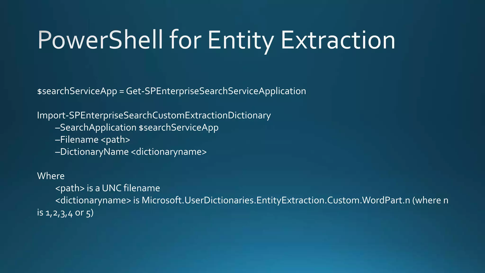 $searchServiceApp = Get-SPEnterpriseSearchServiceApplication
Import-SPEnterpriseSearchCustomExtractionDictionary
–SearchApplication $searchServiceApp
–Filename <path>
–DictionaryName <dictionaryname>
Where
<path> is a UNC filename
<dictionaryname> is Microsoft.UserDictionaries.EntityExtraction.Custom.WordPart.n (where n
is 1,2,3,4 or 5)
 