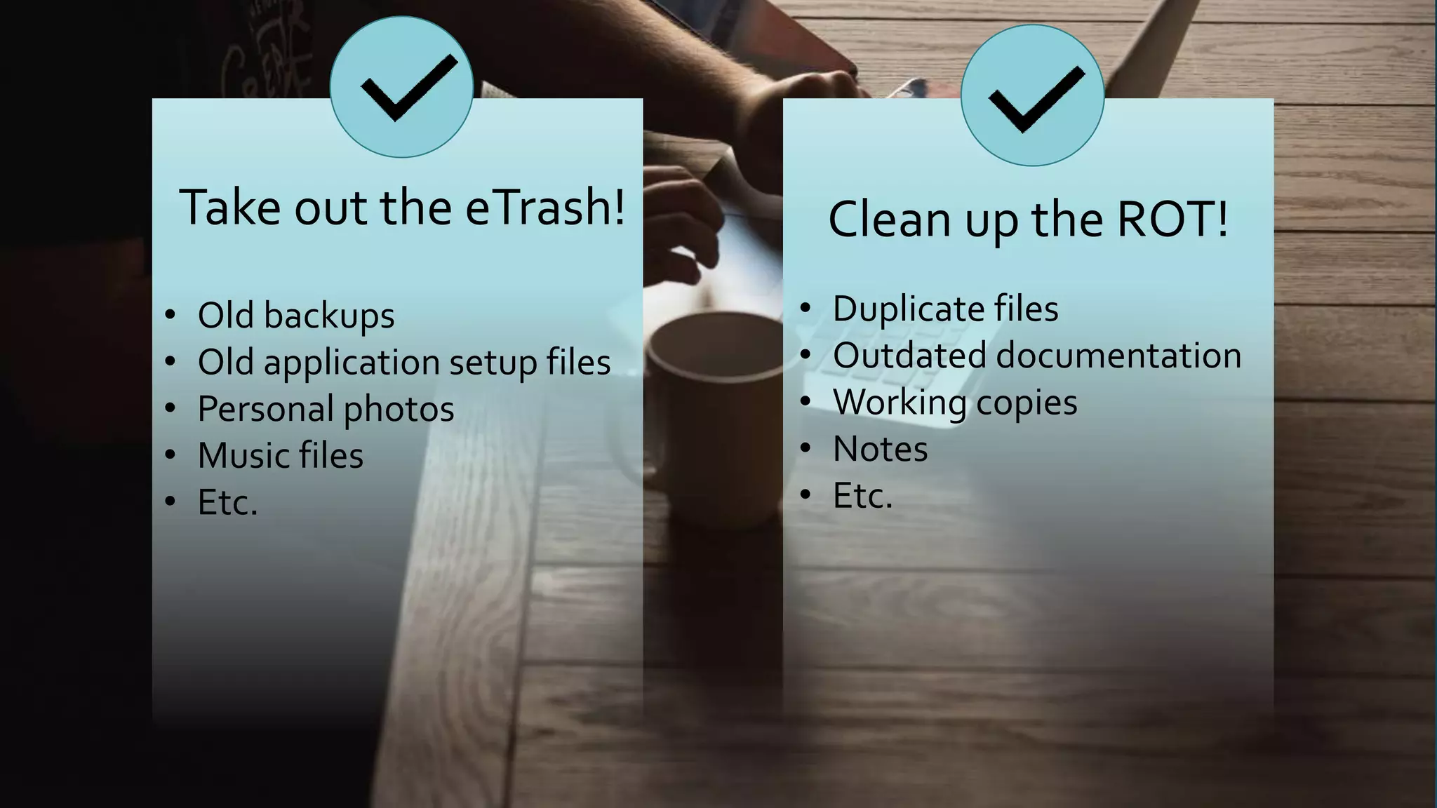 Take out the eTrash! Clean up the ROT!
• Old backups
• Old application setup files
• Personal photos
• Music files
• Etc.
• Duplicate files
• Outdated documentation
• Working copies
• Notes
• Etc.
 