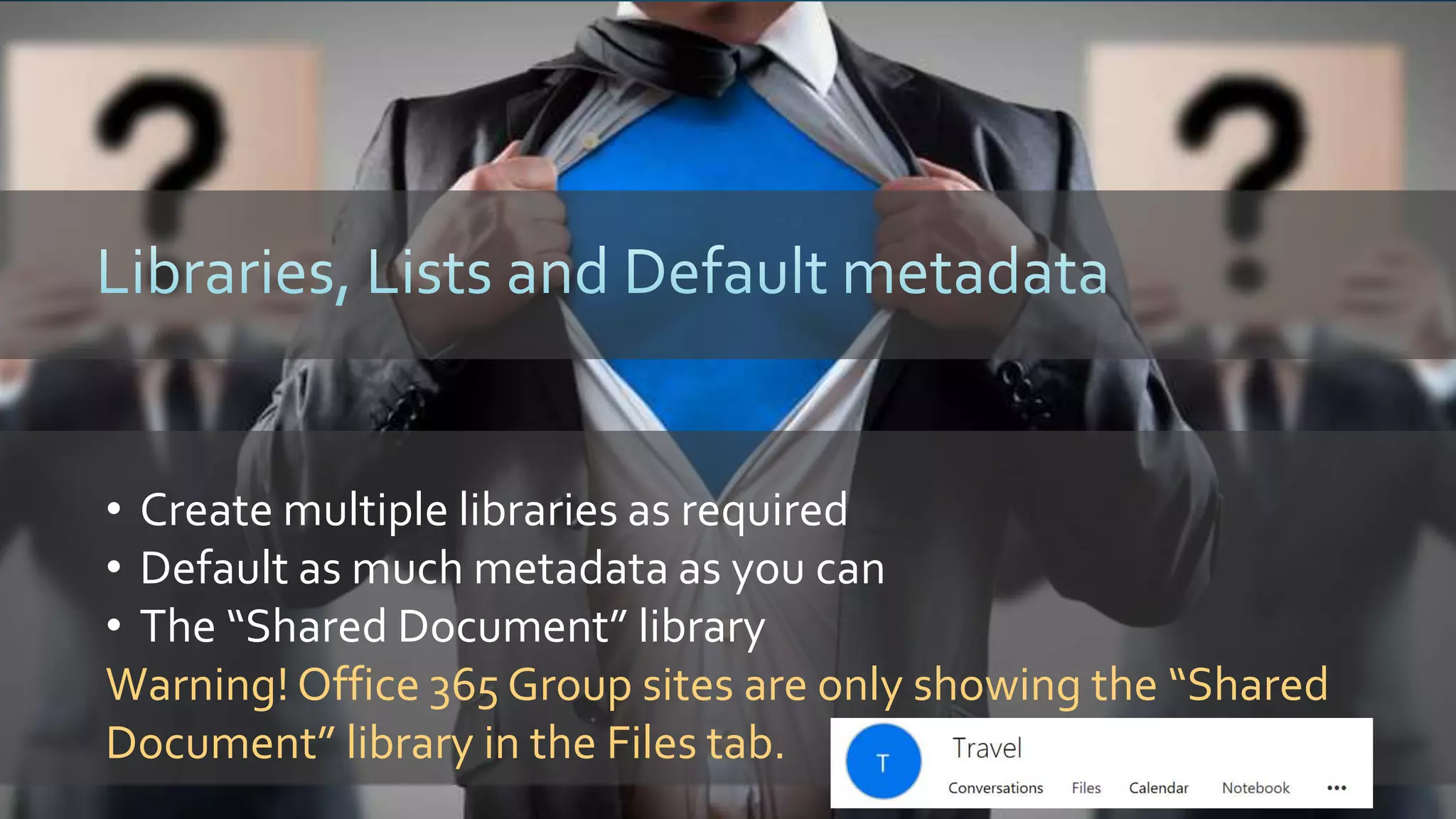 • Create multiple libraries as required
• Default as much metadata as you can
• The “Shared Document” library
Warning! Office 365 Group sites are only showing the “Shared
Document” library in the Files tab.
 