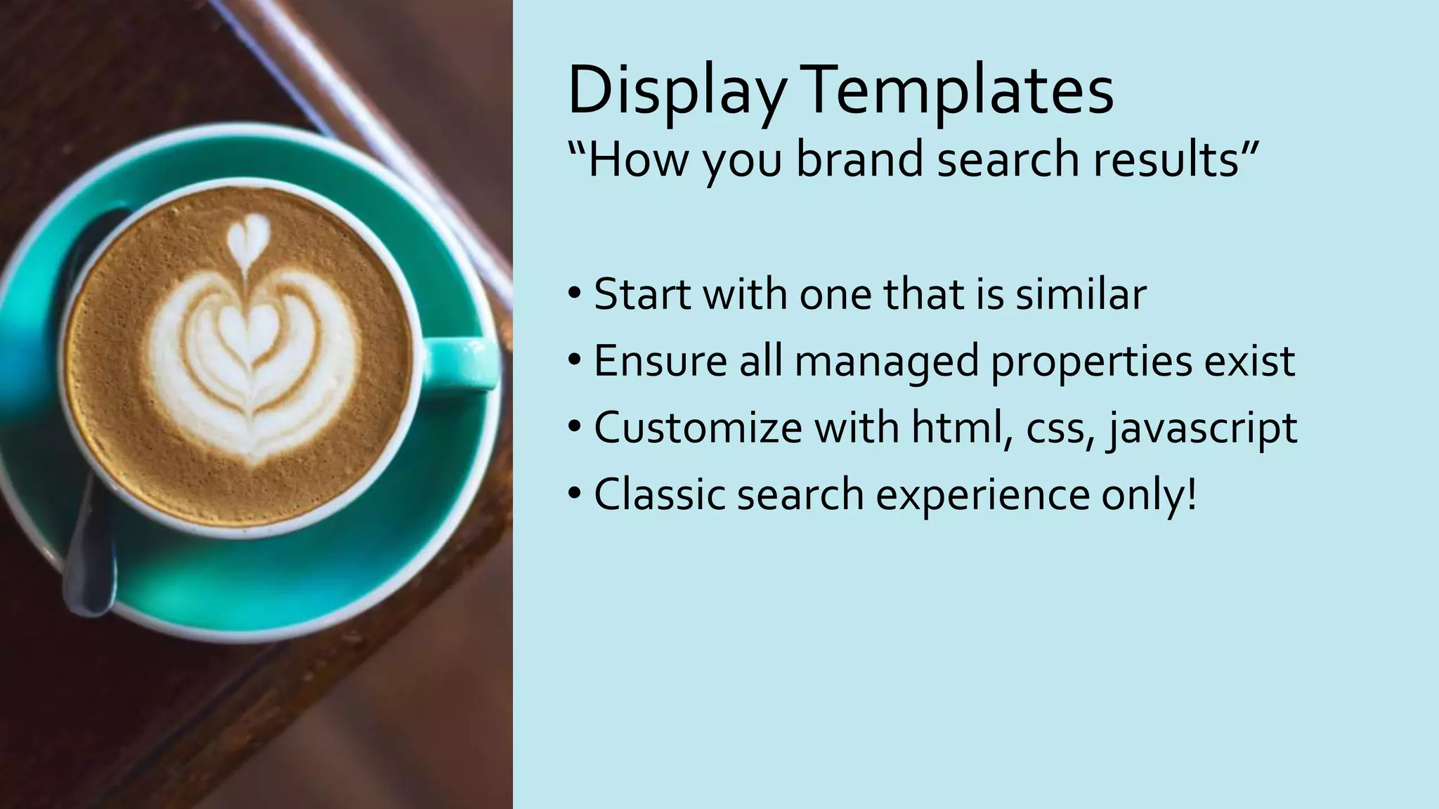 DisplayTemplates
“How you brand search results”
• Start with one that is similar
• Ensure all managed properties exist
• Customize with html, css, javascript
• Classic search experience only!
 