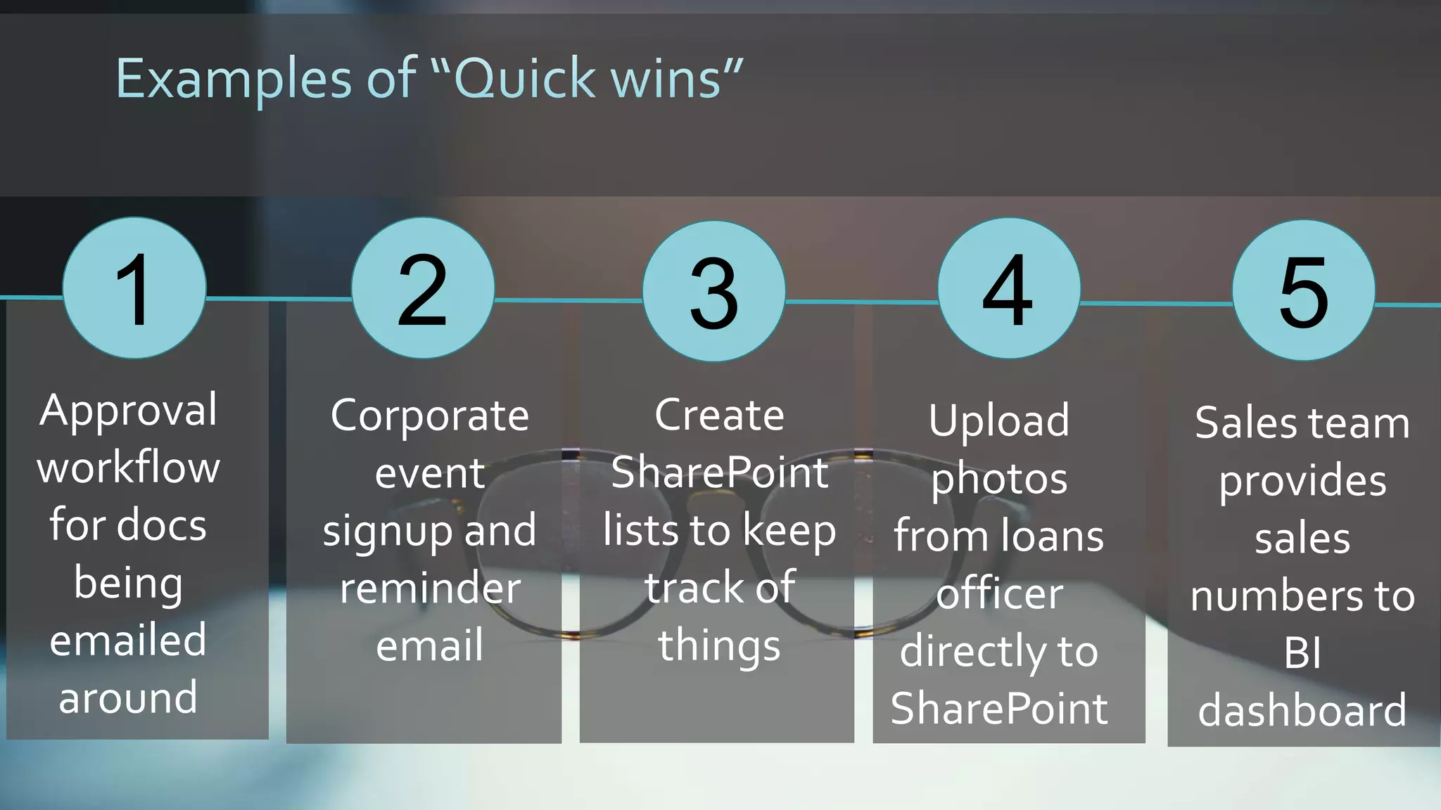 1
Approval
workflow
for docs
being
emailed
around
2 4
Corporate
event
signup and
reminder
email
Upload
photos
from loans
officer
directly to
SharePoint
3
Create
SharePoint
lists to keep
track of
things
5
Sales team
provides
sales
numbers to
BI
dashboard
 