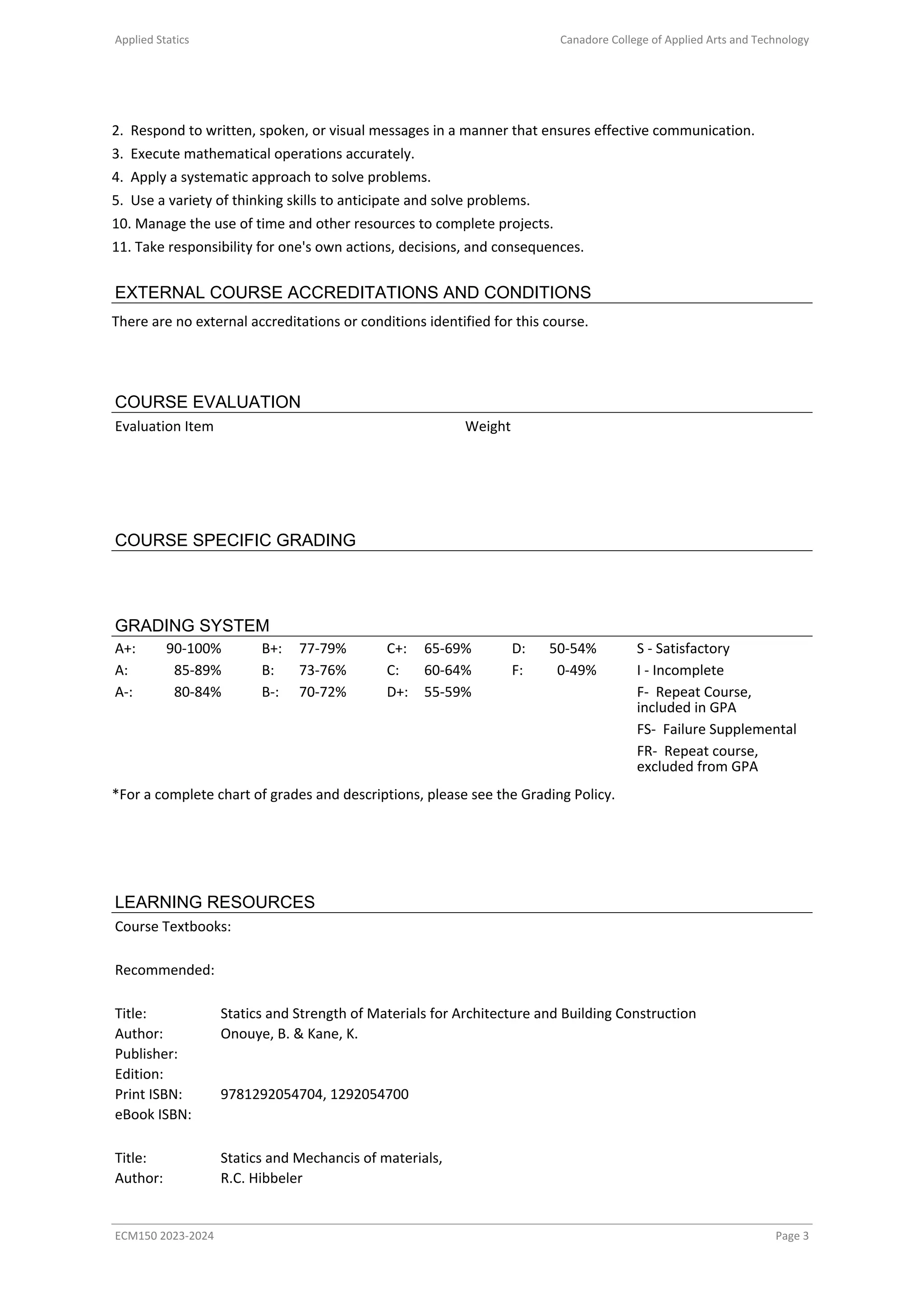 Applied Statics Canadore College of Applied Arts and Technology
2. Respond to written, spoken, or visual messages in a manner that ensures effective communication.
3. Execute mathematical operations accurately.
4. Apply a systematic approach to solve problems.
5. Use a variety of thinking skills to anticipate and solve problems.
10. Manage the use of time and other resources to complete projects.
11. Take responsibility for one's own actions, decisions, and consequences.
EXTERNAL COURSE ACCREDITATIONS AND CONDITIONS
There are no external accreditations or conditions identified for this course.
COURSE EVALUATION
Evaluation Item Weight
COURSE SPECIFIC GRADING
GRADING SYSTEM
A+: 90-100% B+: 77-79% C+: 65-69% D: 50-54% S - Satisfactory
A: 85-89% B: 73-76% C: 60-64% F: 0-49% I - Incomplete
A-: 80-84% B-: 70-72% D+: 55-59% F- Repeat Course,
included in GPA
FS- Failure Supplemental
FR- Repeat course,
excluded from GPA
*For a complete chart of grades and descriptions, please see the Grading Policy.
LEARNING RESOURCES
Course Textbooks:
Recommended:
Title: Statics and Strength of Materials for Architecture and Building Construction
Author: Onouye, B. & Kane, K.
Publisher:
Edition:
Print ISBN: 9781292054704, 1292054700
eBook ISBN:
Title: Statics and Mechancis of materials,
Author: R.C. Hibbeler
ECM150 2023-2024 Page 3
 