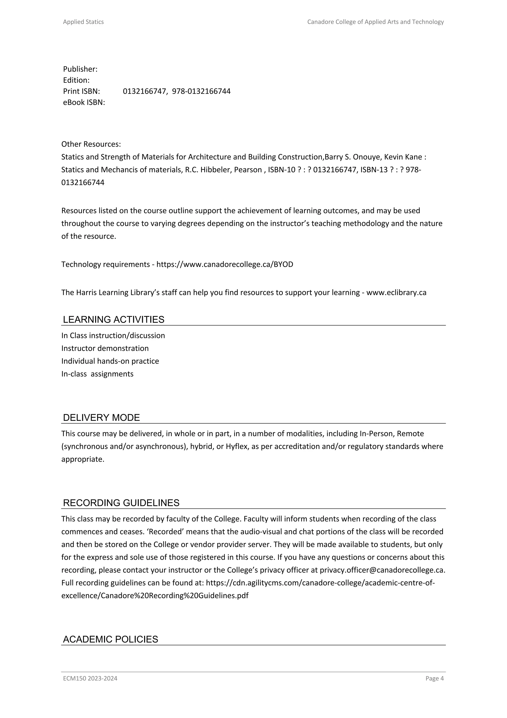 Applied Statics Canadore College of Applied Arts and Technology
Publisher:
Edition:
Print ISBN: 0132166747, 978-0132166744
eBook ISBN:
Other Resources:
Statics and Strength of Materials for Architecture and Building Construction,Barry S. Onouye, Kevin Kane :
Statics and Mechancis of materials, R.C. Hibbeler, Pearson , ISBN-10 ? : ? 0132166747, ISBN-13 ? : ? 978-
0132166744
Resources listed on the course outline support the achievement of learning outcomes, and may be used
throughout the course to varying degrees depending on the instructor’s teaching methodology and the nature
of the resource.
Technology requirements - https://www.canadorecollege.ca/BYOD
The Harris Learning Library’s staff can help you find resources to support your learning - www.eclibrary.ca
LEARNING ACTIVITIES
In Class instruction/discussion
Instructor demonstration
Individual hands-on practice
In-class assignments
DELIVERY MODE
This course may be delivered, in whole or in part, in a number of modalities, including In-Person, Remote
(synchronous and/or asynchronous), hybrid, or Hyflex, as per accreditation and/or regulatory standards where
appropriate.
RECORDING GUIDELINES
This class may be recorded by faculty of the College. Faculty will inform students when recording of the class
commences and ceases. ‘Recorded’ means that the audio-visual and chat portions of the class will be recorded
and then be stored on the College or vendor provider server. They will be made available to students, but only
for the express and sole use of those registered in this course. If you have any questions or concerns about this
recording, please contact your instructor or the College’s privacy officer at privacy.officer@canadorecollege.ca.
Full recording guidelines can be found at: https://cdn.agilitycms.com/canadore-college/academic-centre-of-
excellence/Canadore%20Recording%20Guidelines.pdf
ACADEMIC POLICIES
ECM150 2023-2024 Page 4
 