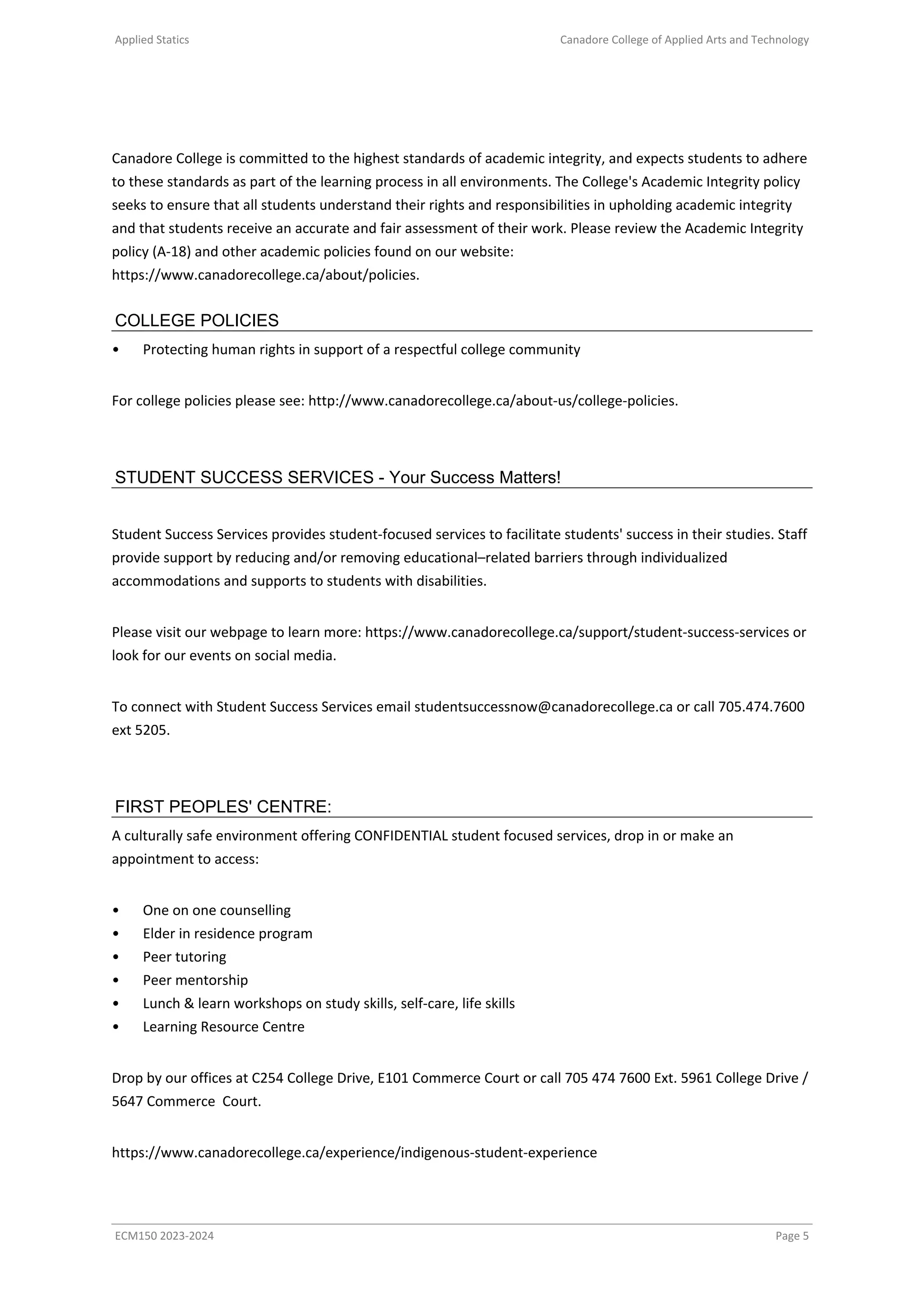 Applied Statics Canadore College of Applied Arts and Technology
Canadore College is committed to the highest standards of academic integrity, and expects students to adhere
to these standards as part of the learning process in all environments. The College's Academic Integrity policy
seeks to ensure that all students understand their rights and responsibilities in upholding academic integrity
and that students receive an accurate and fair assessment of their work. Please review the Academic Integrity
policy (A-18) and other academic policies found on our website:
https://www.canadorecollege.ca/about/policies.
COLLEGE POLICIES
• Protecting human rights in support of a respectful college community
For college policies please see: http://www.canadorecollege.ca/about-us/college-policies.
STUDENT SUCCESS SERVICES - Your Success Matters!
Student Success Services provides student-focused services to facilitate students' success in their studies. Staff
provide support by reducing and/or removing educational–related barriers through individualized
accommodations and supports to students with disabilities.
Please visit our webpage to learn more: https://www.canadorecollege.ca/support/student-success-services or
look for our events on social media.
To connect with Student Success Services email studentsuccessnow@canadorecollege.ca or call 705.474.7600
ext 5205.
FIRST PEOPLES' CENTRE:
A culturally safe environment offering CONFIDENTIAL student focused services, drop in or make an
appointment to access:
• One on one counselling
• Elder in residence program
• Peer tutoring
• Peer mentorship
• Lunch & learn workshops on study skills, self-care, life skills
• Learning Resource Centre
Drop by our offices at C254 College Drive, E101 Commerce Court or call 705 474 7600 Ext. 5961 College Drive /
5647 Commerce Court.
https://www.canadorecollege.ca/experience/indigenous-student-experience
ECM150 2023-2024 Page 5
 