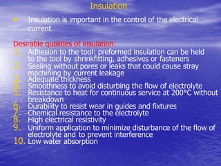 Insulation
• Insulation is important in the control of the electrical
current
Desirable qualities of insulation:
1. Adhesion to the tool: preformed insulation can be held
to the tool by shrinkfitting, adhesives or fasteners
2. Sealing without pores or leaks that could cause stray
machining by current leakage
3. Adequate thickness
4. Smoothness to avoid disturbing the flow of electrolyte
5. Resistance to heat for continuous service at 200°C without
breakdown
6. Durability to resist wear in guides and fixtures
7. Chemical resistance to the electrolyte
8. High electrical resistivity
9. Uniform application to minimize disturbance of the flow of
electrolyte and to prevent interference
10. Low water absorption
 