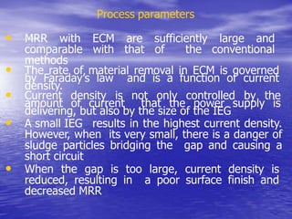 Process parameters
• MRR with ECM are sufficiently large and
comparable with that of the conventional
methods
• The rate of material removal in ECM is governed
by Faraday’s law and is a function of current
density.
• Current density is not only controlled by the
amount of current that the power supply is
delivering, but also by the size of the IEG
• A small IEG results in the highest current density.
However, when its very small, there is a danger of
sludge particles bridging the gap and causing a
short circuit
• When the gap is too large, current density is
reduced, resulting in a poor surface finish and
decreased MRR
 