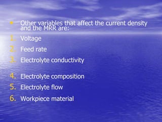 • Other variables that affect the current density
and the MRR are:
1. Voltage
2. Feed rate
3. Electrolyte conductivity
4. Electrolyte composition
5. Electrolyte flow
6. Workpiece material
 