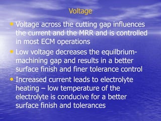 Voltage
• Voltage across the cutting gap influences
the current and the MRR and is controlled
in most ECM operations
• Low voltage decreases the equilbrium-
machining gap and results in a better
surface finish and finer tolerance control
• Increased current leads to electrolyte
heating – low temperature of the
electrolyte is conducive for a better
surface finish and tolerances
 