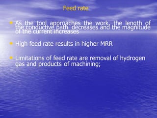 Feed rate
• As the tool approaches the work, the length of
the conductive path decreases and the magnitude
of the current increases
• High feed rate results in higher MRR
• Limitations of feed rate are removal of hydrogen
gas and products of machining;
 