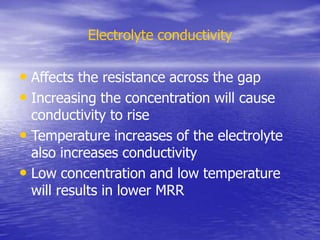 Electrolyte conductivity
• Affects the resistance across the gap
• Increasing the concentration will cause
conductivity to rise
• Temperature increases of the electrolyte
also increases conductivity
• Low concentration and low temperature
will results in lower MRR
 