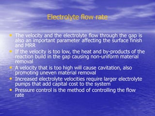 Electrolyte flow rate
• The velocity and the electrolyte flow through the gap is
also an important parameter affecting the surface finish
and MRR
• If the velocity is too low, the heat and by-products of the
reaction build in the gap causing non-uniform material
removal
• A velocity that is too high will cause cavitation, also
promoting uneven material removal
• Increased electrolyte velocities require larger electrolyte
pumps that add capital cost to the system
• Pressure control is the method of controlling the flow
rate
 