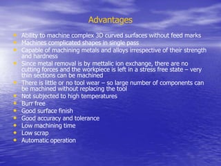 Advantages
• Ability to machine complex 3D curved surfaces without feed marks
• Machines complicated shapes in single pass
• Capable of machining metals and alloys irrespective of their strength
and hardness
• Since metal removal is by mettalic ion exchange, there are no
cutting forces and the workpiece is left in a stress free state – very
thin sections can be machined
• There is little or no tool wear – so large number of components can
be machined without replacing the tool
• Not subjected to high temperatures
• Burr free
• Good surface finish
• Good accuracy and tolerance
• Low machining time
• Low scrap
• Automatic operation
 