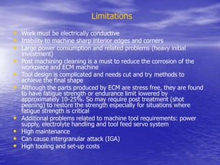 Limitations
• Work must be electrically conductive
• Inability to machine sharp interior edges and corners
• Large power consumption and related problems (heavy initial
investment)
• Post machining cleaning is a must to reduce the corrosion of the
workpiece and ECM machine
• Tool design is complicated and needs cut and try methods to
achieve the final shape
• Although the parts produced by ECM are stress free, they are found
to have fatigue strength or endurance limit lowered by
approximately 10-25%. So may require post treatment (shot
peening) to restore the strength especially for situations where
fatigue strength is critical
• Additional problems related to machine tool requirements: power
supply, electrolyte handling and tool feed servo system
• High maintenance
• Can cause intergranular attack (IGA)
• High tooling and set-up costs
 