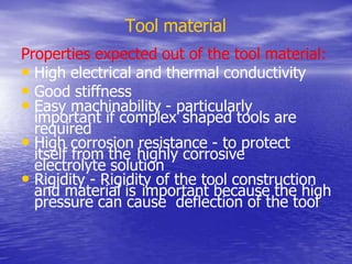 Tool material
Properties expected out of the tool material:
• High electrical and thermal conductivity
• Good stiffness
• Easy machinability - particularly
important if complex shaped tools are
required
• High corrosion resistance - to protect
itself from the highly corrosive
electrolyte solution
• Rigidity - Rigidity of the tool construction
and material is important because the high
pressure can cause deflection of the tool
 
