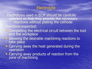 Electrolyte
Electrolytes used in ECM should be carefully
selected so that they provide the necessary
reactions without plating the cathode
Functions expected:
• Completing the electrical circuit between the tool
and the workpiece
• Allowing the desirable machining reactions to
take place
• Carrying away the heat generated during the
operation
• Carrying away products of reaction from the
zone of machining
 