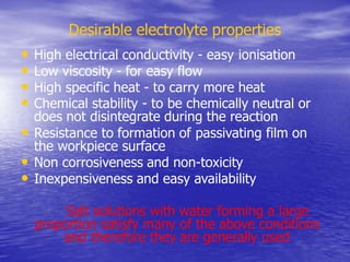 Desirable electrolyte properties
• High electrical conductivity - easy ionisation
• Low viscosity - for easy flow
• High specific heat - to carry more heat
• Chemical stability - to be chemically neutral or
does not disintegrate during the reaction
• Resistance to formation of passivating film on
the workpiece surface
• Non corrosiveness and non-toxicity
• Inexpensiveness and easy availability
Salt solutions with water forming a large
proportion satisfy many of the above conditions
and therefore they are generally used
 