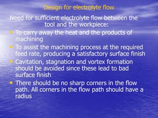 Design for electrolyte flow
Need for sufficient electrolyte flow between the
tool and the workpiece:
• To carry away the heat and the products of
machining
• To assist the machining process at the required
feed rate, producing a satisfactory surface finish
• Cavitation, stagnation and vortex formation
should be avoided since these lead to bad
surface finish
• There should be no sharp corners in the flow
path. All corners in the flow path should have a
radius
 