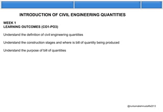 INTRODUCTION OF CIVIL ENGINEERING QUANTITIES
WEEK 1
LEARNING OUTCOMES (CO1-PO3)
Understand the definition of civil engineering quantities
Understand the construction stages and where is bill of quantity being produced
Understand the purpose of bill of quantities
@nurkamaliahmustaffa2013
 