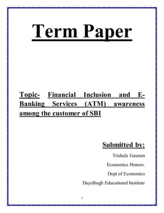 1
Term Paper
Topic- Financial Inclusion and E-
Banking Services (ATM) awareness
among the customer of SBI
Submitted by:
Trishala Gautam
Economics Honors.
Dept of Economics
Dayalbagh Educational Institute
 