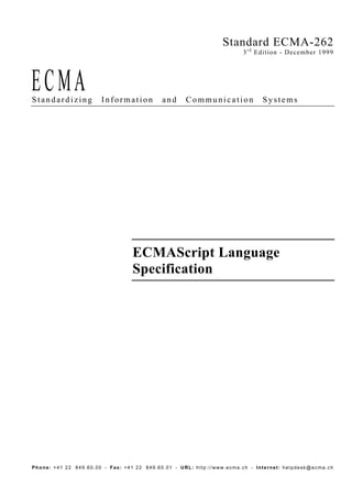 Standard ECMA-262
                                                                       3 r d Edition - December 1999




Standardizing          Information          and     Communication             Systems




                                  ECMAScript Language
                                  Specification




Phone: +41 22 849.60.00 - Fax: +41 22 849.60.01 - URL: http://www.ecma.ch - Internet: helpdesk@ecma.ch