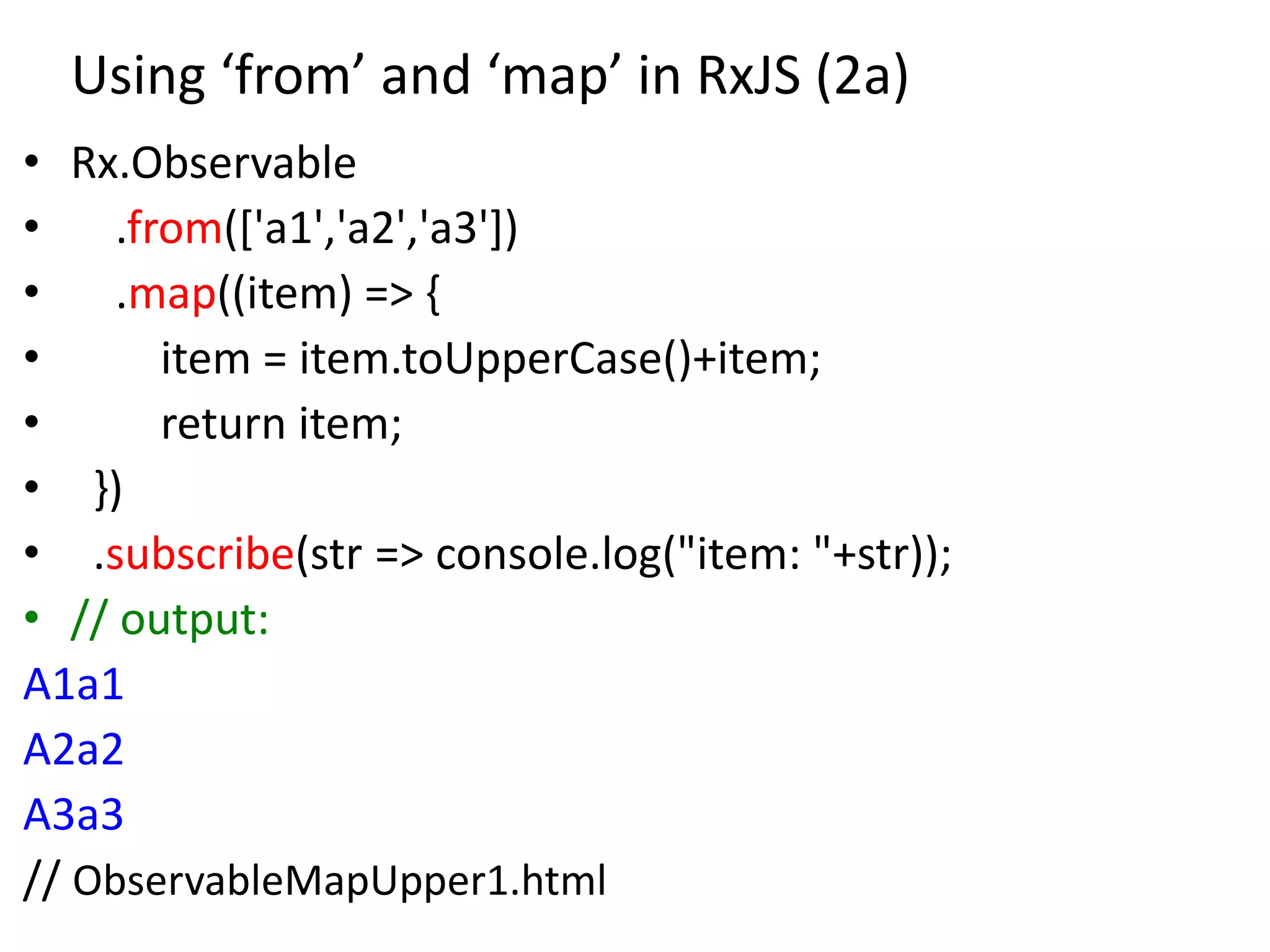 Using ‘from’ and ‘map’ in RxJS (2a)
• Rx.Observable
• .from(['a1','a2','a3'])
• .map((item) => {
• item = item.toUpperCase()+item;
• return item;
• })
• .subscribe(str => console.log("item: "+str));
• // output:
A1a1
A2a2
A3a3
// ObservableMapUpper1.html
 