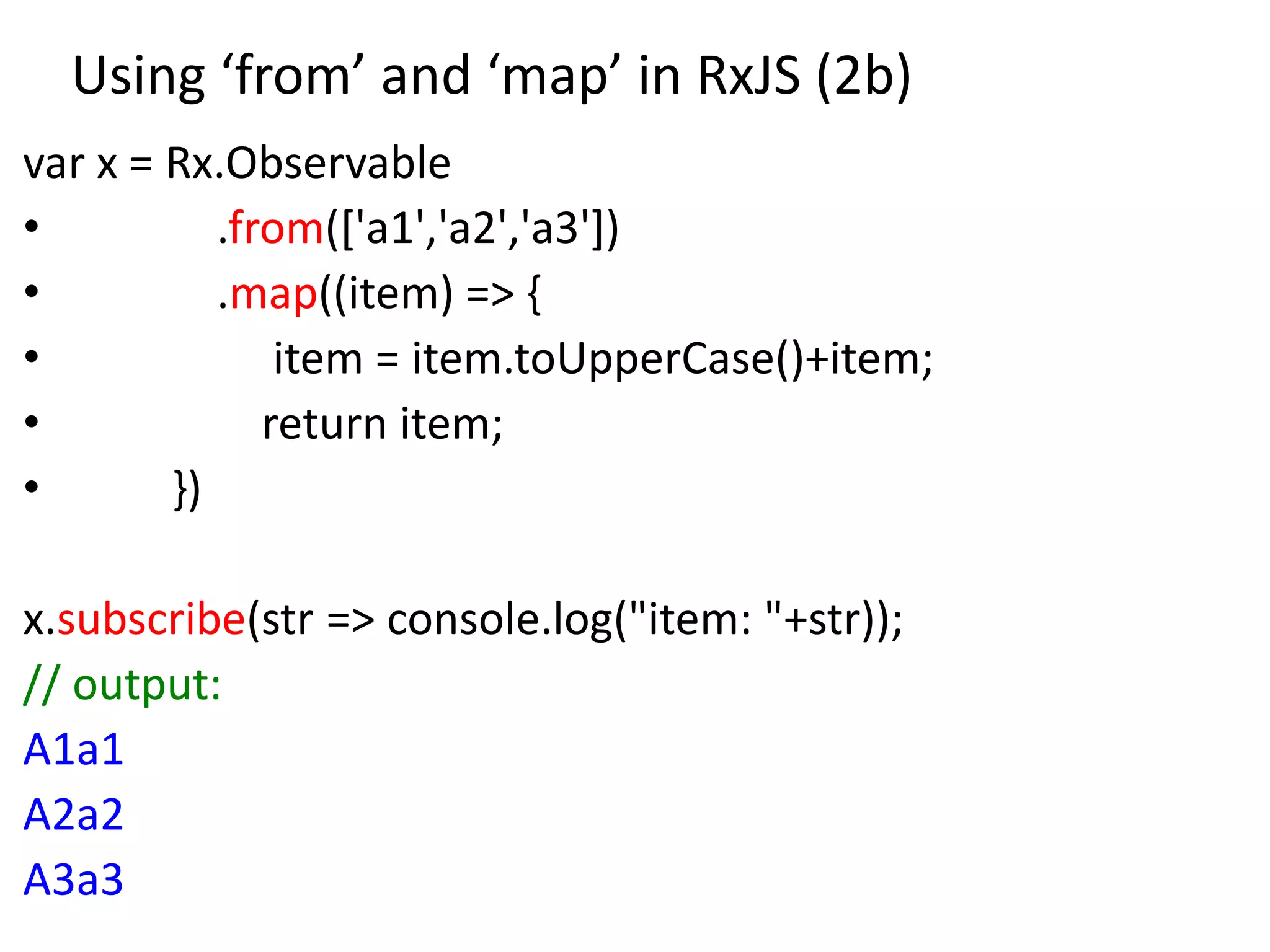 Using ‘from’ and ‘map’ in RxJS (2b)
var x = Rx.Observable
• .from(['a1','a2','a3'])
• .map((item) => {
• item = item.toUpperCase()+item;
• return item;
• })
x.subscribe(str => console.log("item: "+str));
// output:
A1a1
A2a2
A3a3
 