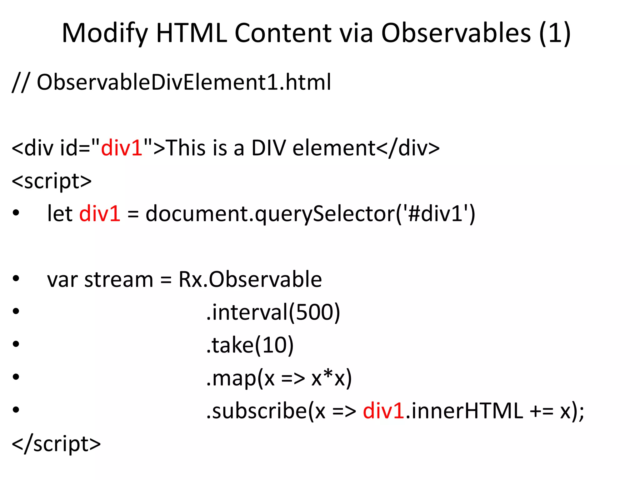 Modify HTML Content via Observables (1)
// ObservableDivElement1.html
<div id="div1">This is a DIV element</div>
<script>
• let div1 = document.querySelector('#div1')
• var stream = Rx.Observable
• .interval(500)
• .take(10)
• .map(x => x*x)
• .subscribe(x => div1.innerHTML += x);
</script>
 