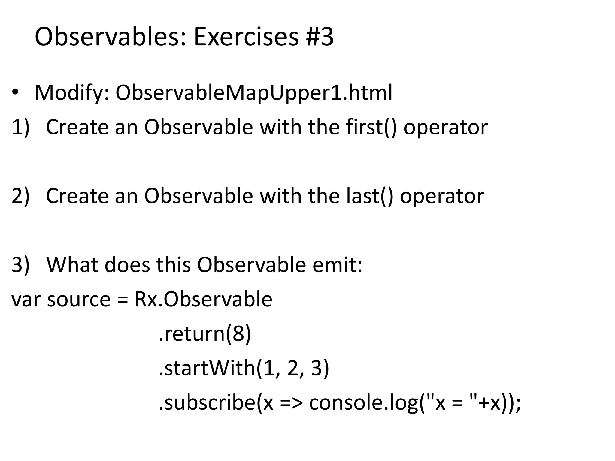 Observables: Exercises #3
• Modify: ObservableMapUpper1.html
1) Create an Observable with the first() operator
2) Create an Observable with the last() operator
3) What does this Observable emit:
var source = Rx.Observable
.return(8)
.startWith(1, 2, 3)
.subscribe(x => console.log("x = "+x));
 