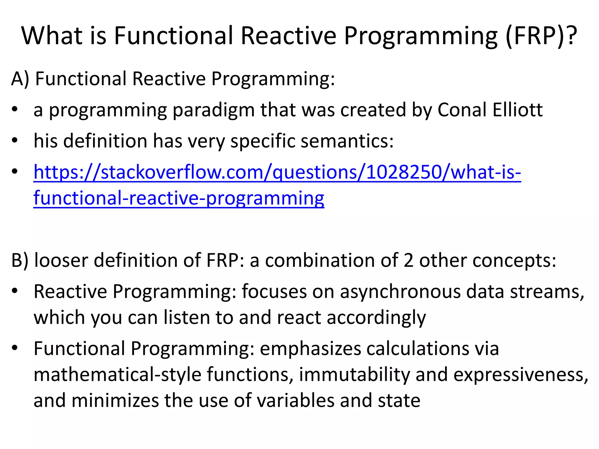 What is Functional Reactive Programming (FRP)?
A) Functional Reactive Programming:
• a programming paradigm that was created by Conal Elliott
• his definition has very specific semantics:
• https://stackoverflow.com/questions/1028250/what-is-
functional-reactive-programming
B) looser definition of FRP: a combination of 2 other concepts:
• Reactive Programming: focuses on asynchronous data streams,
which you can listen to and react accordingly
• Functional Programming: emphasizes calculations via
mathematical-style functions, immutability and expressiveness,
and minimizes the use of variables and state
 