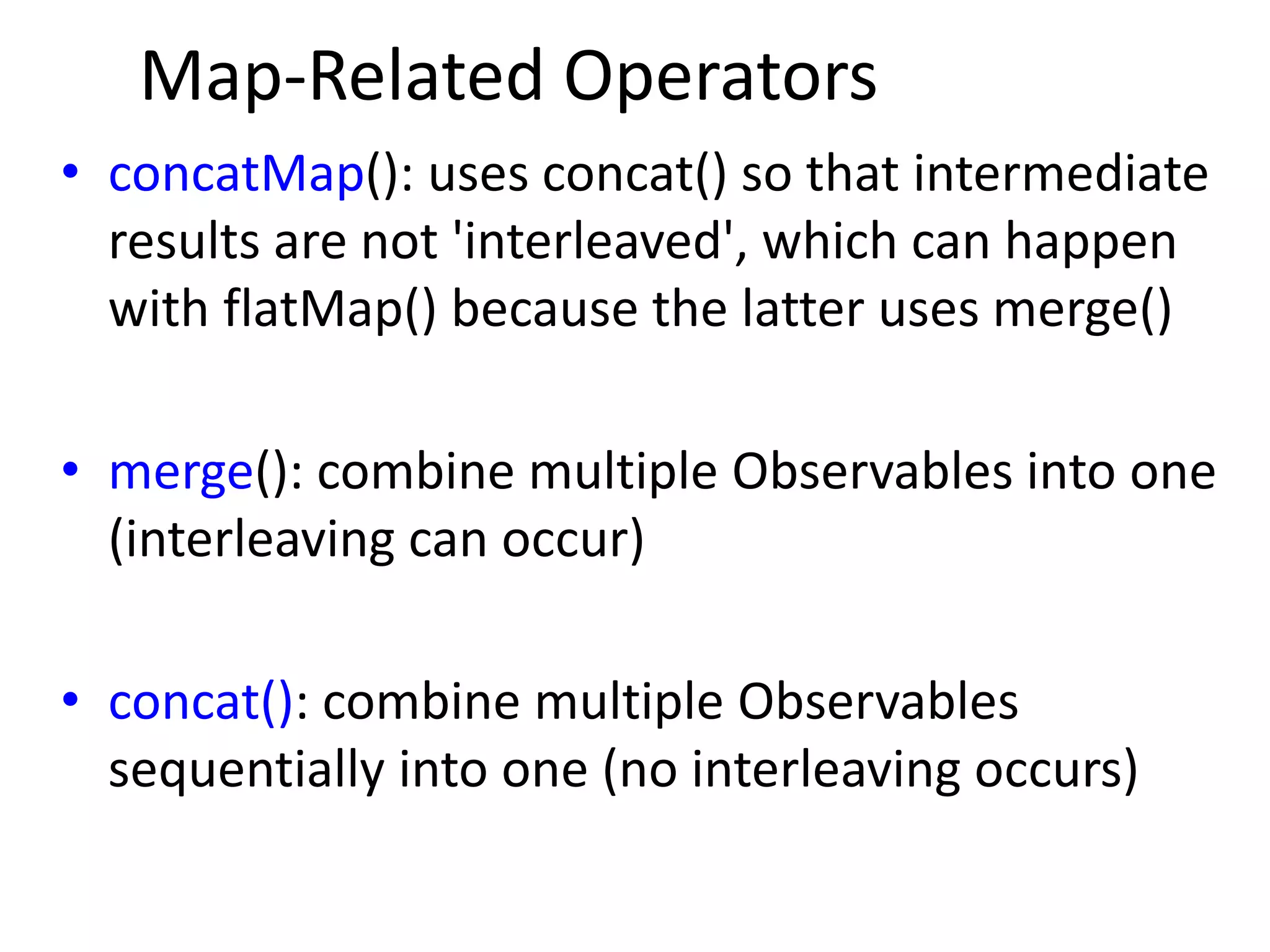 Map-Related Operators
• concatMap(): uses concat() so that intermediate
results are not 'interleaved', which can happen
with flatMap() because the latter uses merge()
• merge(): combine multiple Observables into one
(interleaving can occur)
• concat(): combine multiple Observables
sequentially into one (no interleaving occurs)
 