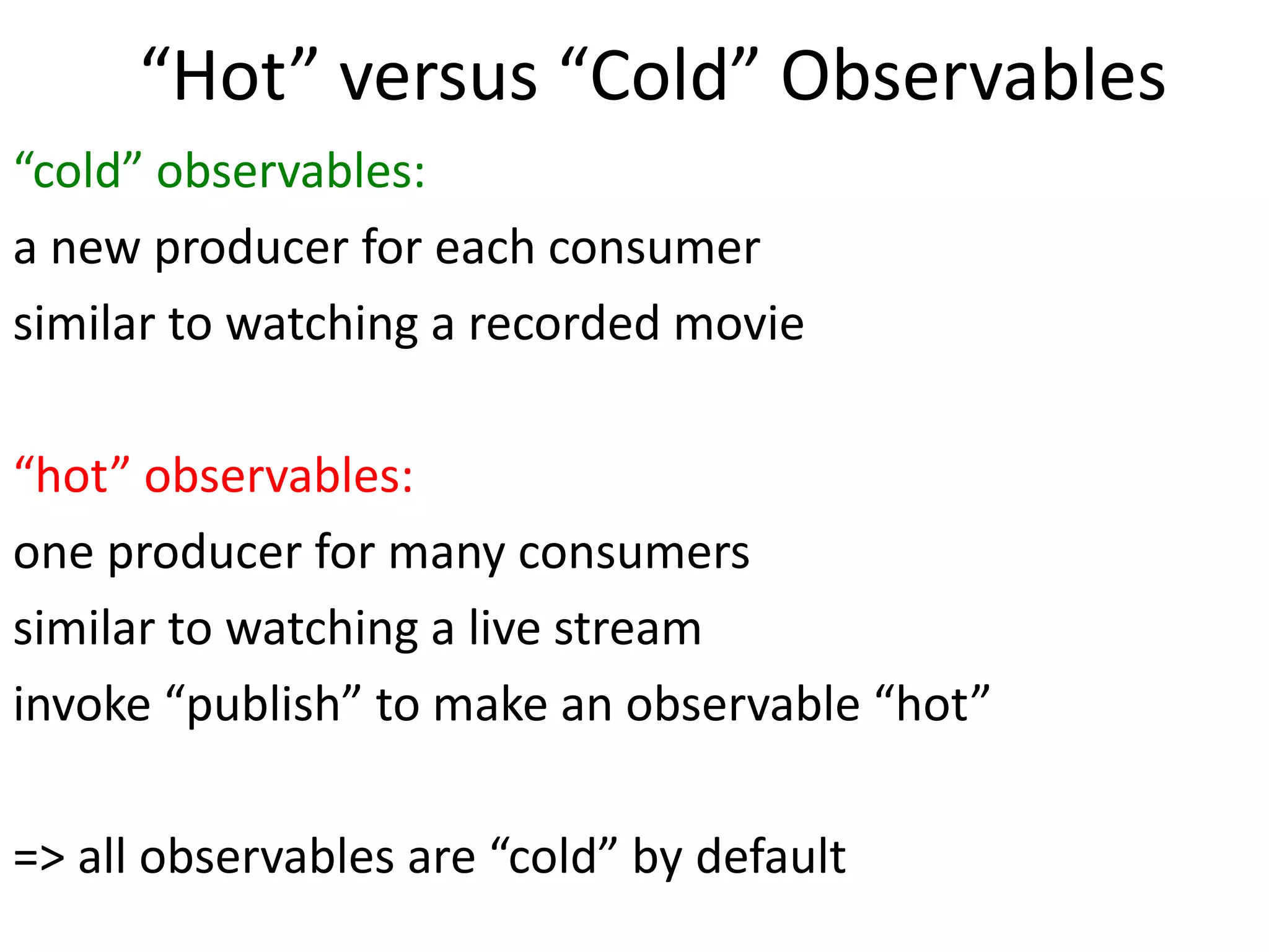 “Hot” versus “Cold” Observables
“cold” observables:
a new producer for each consumer
similar to watching a recorded movie
“hot” observables:
one producer for many consumers
similar to watching a live stream
invoke “publish” to make an observable “hot”
=> all observables are “cold” by default
 