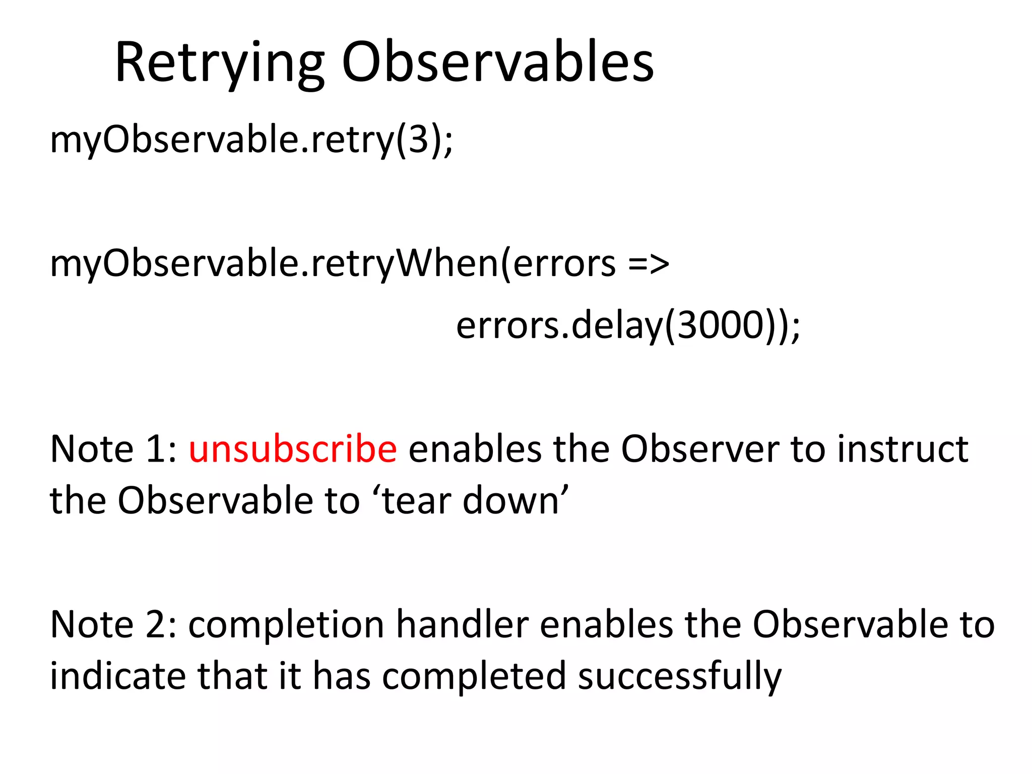 Retrying Observables
myObservable.retry(3);
myObservable.retryWhen(errors =>
errors.delay(3000));
Note 1: unsubscribe enables the Observer to instruct
the Observable to ‘tear down’
Note 2: completion handler enables the Observable to
indicate that it has completed successfully
 