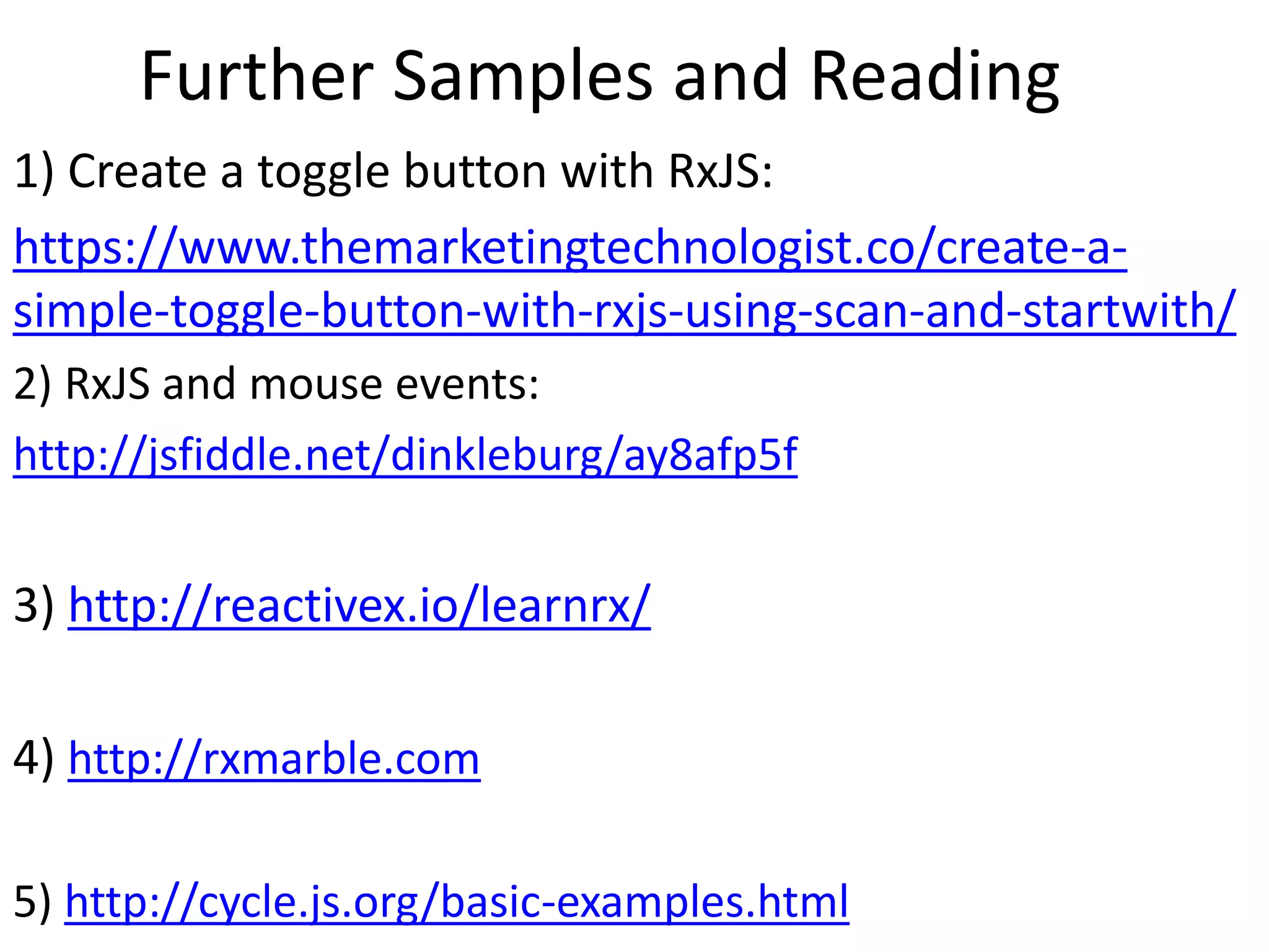 Further Samples and Reading
1) Create a toggle button with RxJS:
https://www.themarketingtechnologist.co/create-a-
simple-toggle-button-with-rxjs-using-scan-and-startwith/
2) RxJS and mouse events:
http://jsfiddle.net/dinkleburg/ay8afp5f
3) http://reactivex.io/learnrx/
4) http://rxmarble.com
5) http://cycle.js.org/basic-examples.html
 