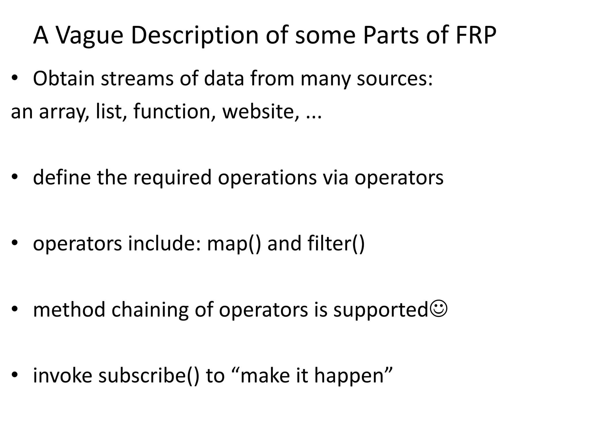 A Vague Description of some Parts of FRP
• Obtain streams of data from many sources:
an array, list, function, website, ...
• define the required operations via operators
• operators include: map() and filter()
• method chaining of operators is supported
• invoke subscribe() to “make it happen”
 