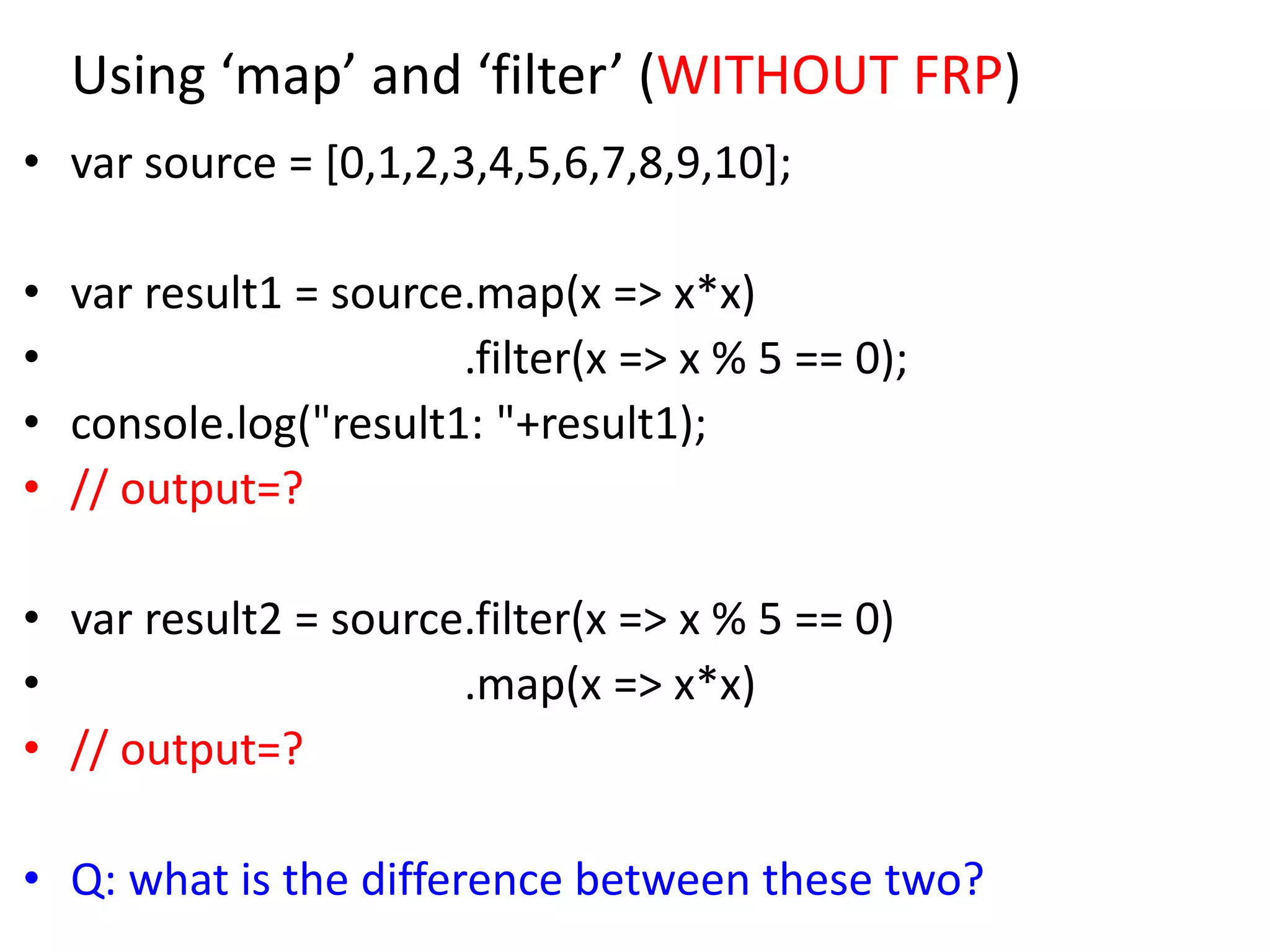 Using ‘map’ and ‘filter’ (WITHOUT FRP)
• var source = [0,1,2,3,4,5,6,7,8,9,10];
• var result1 = source.map(x => x*x)
• .filter(x => x % 5 == 0);
• console.log("result1: "+result1);
• // output=?
• var result2 = source.filter(x => x % 5 == 0)
• .map(x => x*x)
• // output=?
• Q: what is the difference between these two?
 