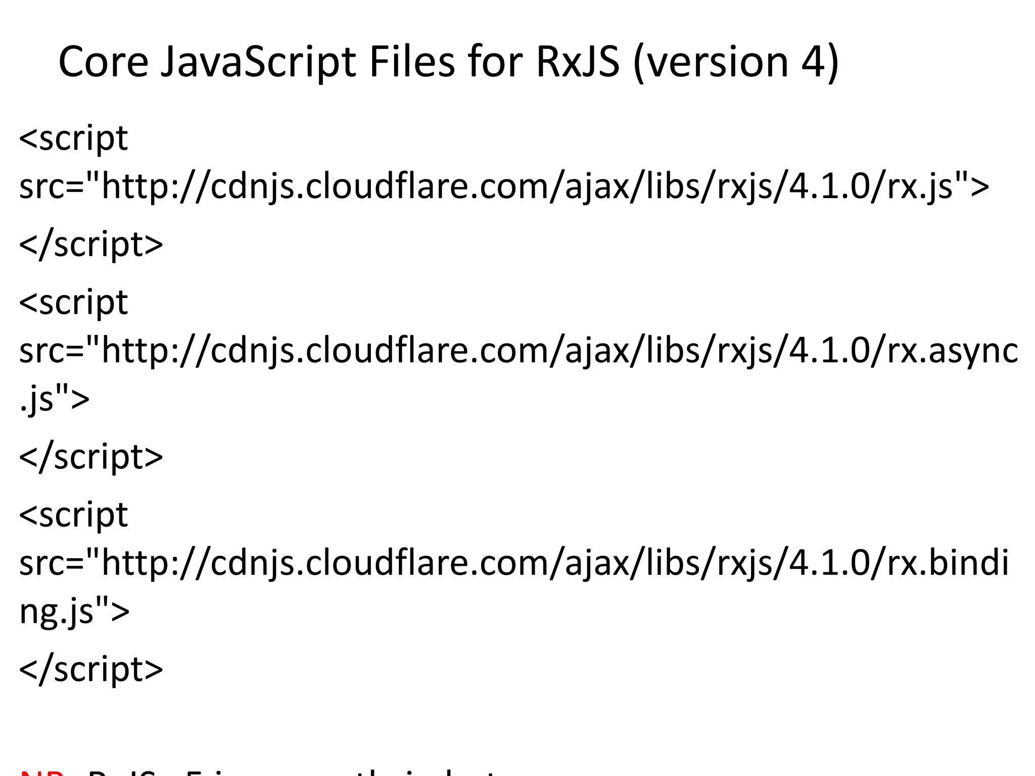Core JavaScript Files for RxJS (version 4)
<script
src="http://cdnjs.cloudflare.com/ajax/libs/rxjs/4.1.0/rx.js">
</script>
<script
src="http://cdnjs.cloudflare.com/ajax/libs/rxjs/4.1.0/rx.async
.js">
</script>
<script
src="http://cdnjs.cloudflare.com/ajax/libs/rxjs/4.1.0/rx.bindi
ng.js">
</script>
 