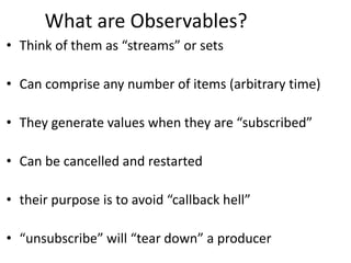 What are Observables?
• Think of them as “streams” or sets
• Can comprise any number of items (arbitrary time)
• They generate values when they are “subscribed”
• Can be cancelled and restarted
• their purpose is to avoid “callback hell”
• “unsubscribe” will “tear down” a producer
 