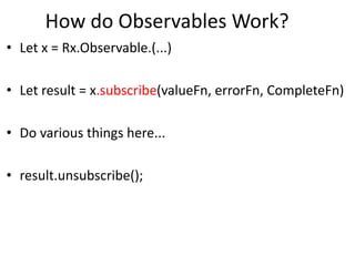 How do Observables Work?
• Let x = Rx.Observable.(...)
• Let result = x.subscribe(valueFn, errorFn, CompleteFn)
• Do various things here...
• result.unsubscribe();
 