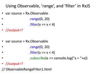 Using Observable, ‘range’, and ‘filter’ in RxJS
• var source = Rx.Observable
• .range(0, 20)
• .filter(x => x < 4)
• //output=?
• var source = Rx.Observable
• .range(0, 20)
• .filter(x => x < 4)
• .subscribe(x => console.log("x = "+x))
• //output=?
// ObservableRangeFilter1.html
 
