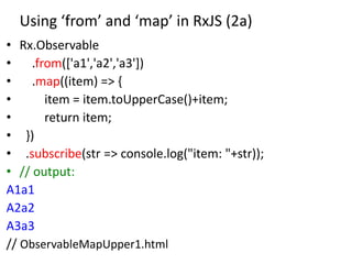 Using ‘from’ and ‘map’ in RxJS (2a)
• Rx.Observable
• .from(['a1','a2','a3'])
• .map((item) => {
• item = item.toUpperCase()+item;
• return item;
• })
• .subscribe(str => console.log("item: "+str));
• // output:
A1a1
A2a2
A3a3
// ObservableMapUpper1.html
 